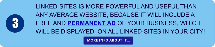 LINKED-SITES IS MORE POWERFUL AND USEFUL THAN  ANY AVERAGE WEBSITE, BECAUSE IT WILL INCLUDE A  FREE AND PERMANENT AD OF YOUR BUSINESS, WHICH  WILL BE DISPLAYED, ON ALL LINKED-SITES IN YOUR CITY! 3 MORE INFO ABOUT IT… MORE INFO ABOUT IT…
