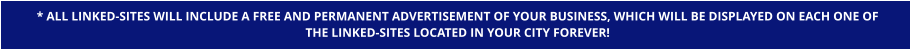 * ALL LINKED-SITES WILL INCLUDE A FREE AND PERMANENT ADVERTISEMENT OF YOUR BUSINESS, WHICH WILL BE DISPLAYED ON EACH ONE OF  THE LINKED-SITES LOCATED IN YOUR CITY FOREVER!